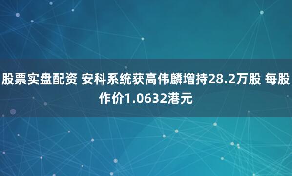 股票实盘配资 安科系统获高伟麟增持28.2万股 每股作价1.0632港元