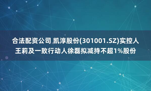 合法配资公司 凯淳股份(301001.SZ)实控人王莉及一致行动人徐磊拟减持不超1%股份