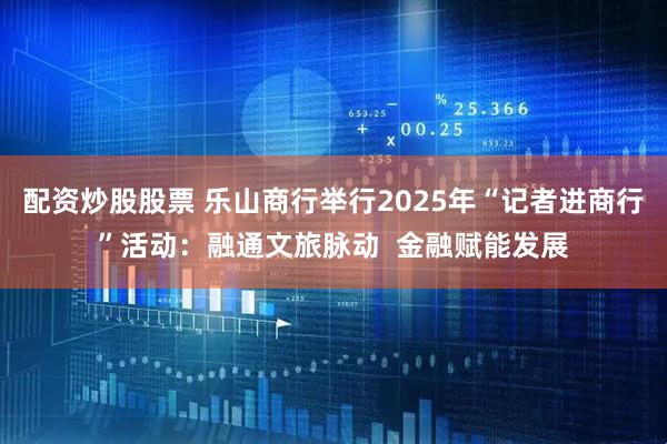配资炒股股票 乐山商行举行2025年“记者进商行”活动：融通文旅脉动  金融赋能发展