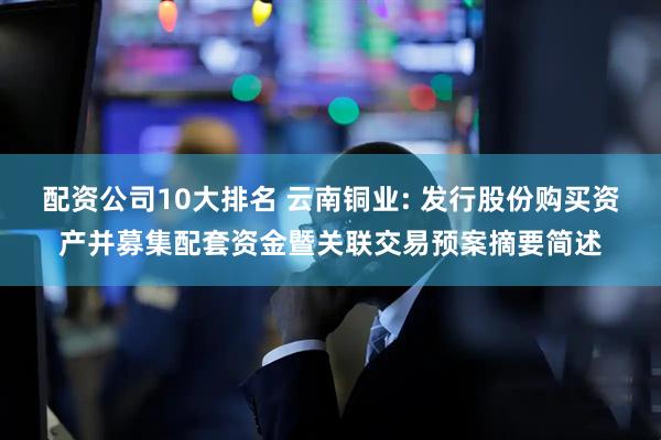 配资公司10大排名 云南铜业: 发行股份购买资产并募集配套资金暨关联交易预案摘要简述