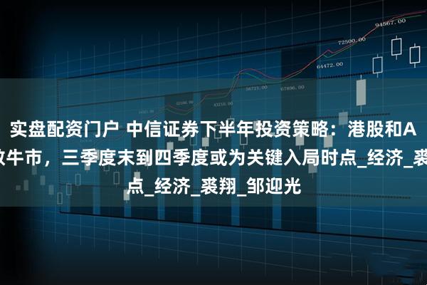 实盘配资门户 中信证券下半年投资策略：港股和A股将迎指数牛市，三季度末到四季度或为关键入局时点_经济_裘翔_邹迎光