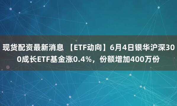 现货配资最新消息 【ETF动向】6月4日银华沪深300成长ETF基金涨0.4%，份额增加400万份