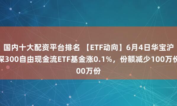 国内十大配资平台排名 【ETF动向】6月4日华宝沪深300自由现金流ETF基金涨0.1%，份额减少100万份