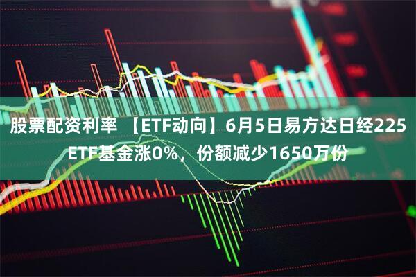 股票配资利率 【ETF动向】6月5日易方达日经225ETF基金涨0%，份额减少1650万份