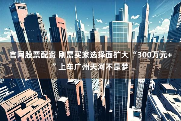 官网股票配资 刚需买家选择面扩大 “300万元+”上车广州天河不是梦
