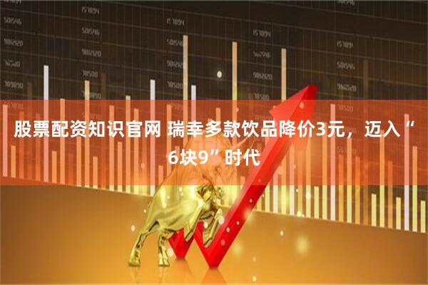 股票配资知识官网 瑞幸多款饮品降价3元，迈入“6块9”时代