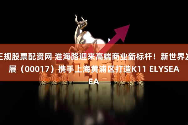 正规股票配资网 淮海路迎来高端商业新标杆！新世界发展（00017）携手上海黄浦区打造K11 ELYSEA