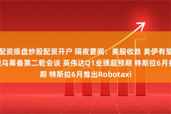 配资操盘炒股配资开户 隔夜要闻：美股收跌 美伊有望达成核协议 俄乌筹备第二轮会谈 英伟达Q1业绩超预期 特斯拉6月推出Robotaxi