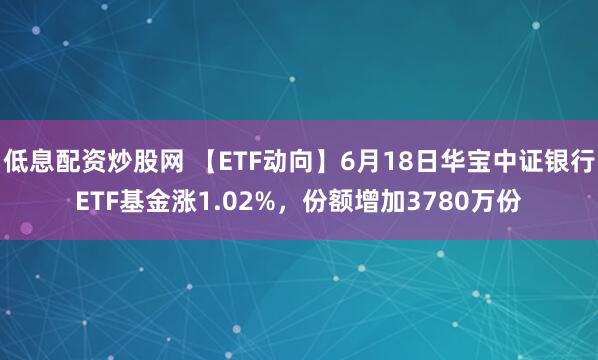 低息配资炒股网 【ETF动向】6月18日华宝中证银行ETF基金涨1.02%，份额增加3780万份