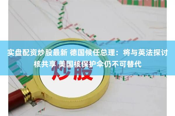 实盘配资炒股最新 德国候任总理：将与英法探讨核共享 美国核保护伞仍不可替代