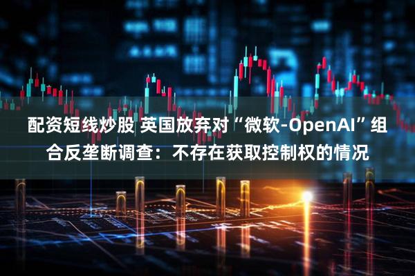 配资短线炒股 英国放弃对“微软-OpenAI”组合反垄断调查：不存在获取控制权的情况