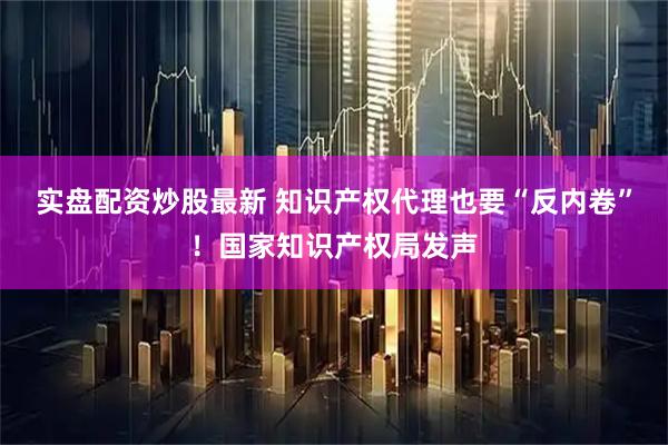实盘配资炒股最新 知识产权代理也要“反内卷”！国家知识产权局发声
